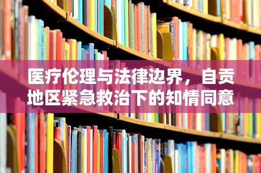 医疗伦理与法律边界，自贡地区紧急救治下的知情同意之惑