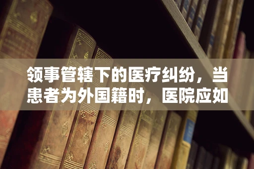 领事管辖下的医疗纠纷，当患者为外国籍时，医院应如何应对？
