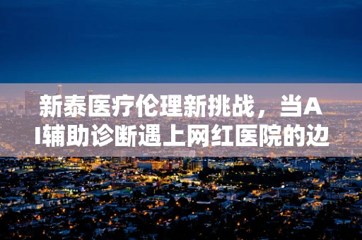 新泰医疗伦理新挑战，当AI辅助诊断遇上网红医院的边界