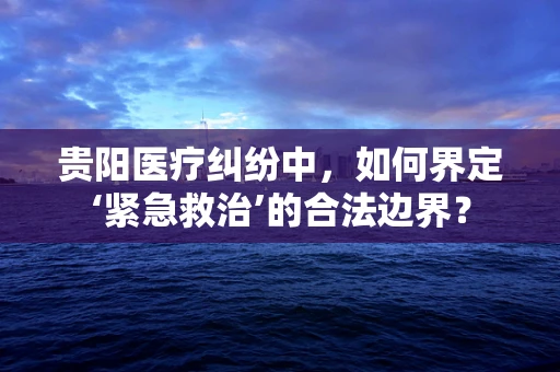 贵阳医疗纠纷中，如何界定‘紧急救治’的合法边界？