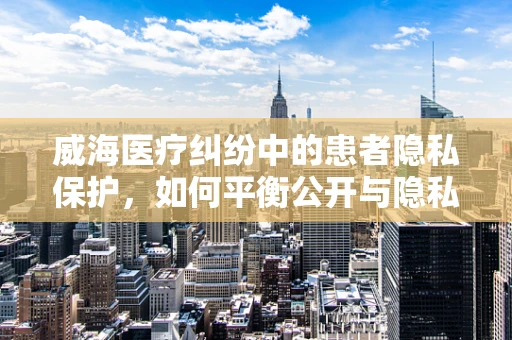 威海医疗纠纷中的患者隐私保护，如何平衡公开与隐私？