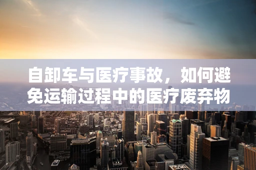 自卸车与医疗事故，如何避免运输过程中的医疗废弃物泄露风险？