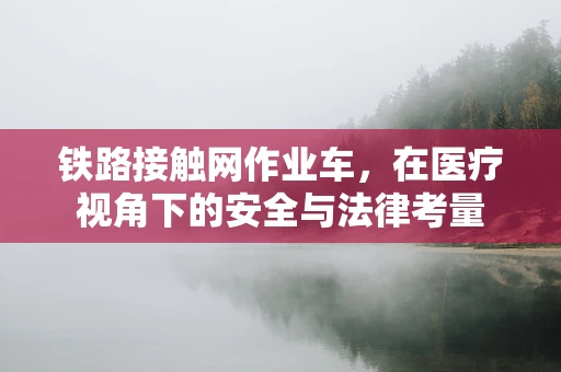 铁路接触网作业车，在医疗视角下的安全与法律考量