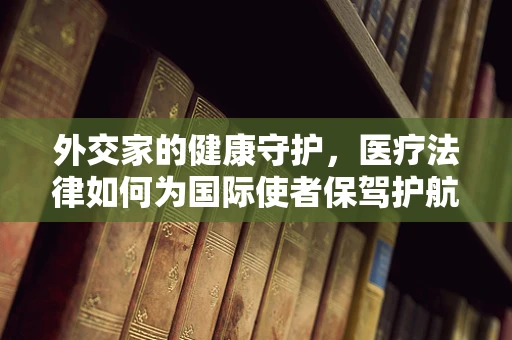 外交家的健康守护，医疗法律如何为国际使者保驾护航？