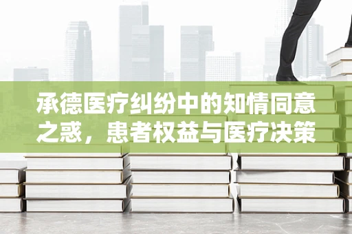 承德医疗纠纷中的知情同意之惑，患者权益与医疗决策的平衡