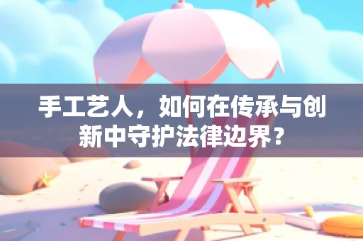 手工艺人，如何在传承与创新中守护法律边界？