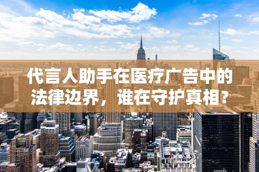代言人助手在医疗广告中的法律边界，谁在守护真相？