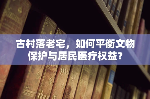 古村落老宅，如何平衡文物保护与居民医疗权益？