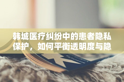 韩城医疗纠纷中的患者隐私保护，如何平衡透明度与隐私权？