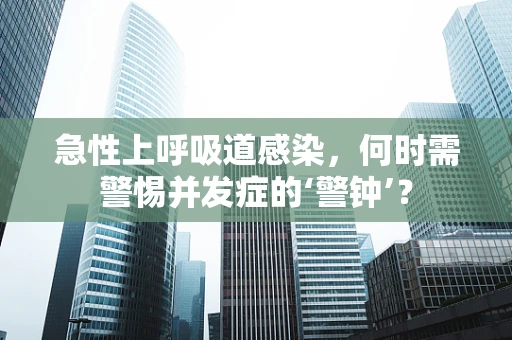 急性上呼吸道感染，何时需警惕并发症的‘警钟’？