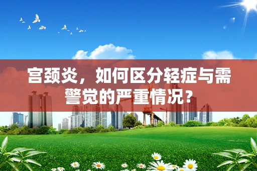 宫颈炎，如何区分轻症与需警觉的严重情况？