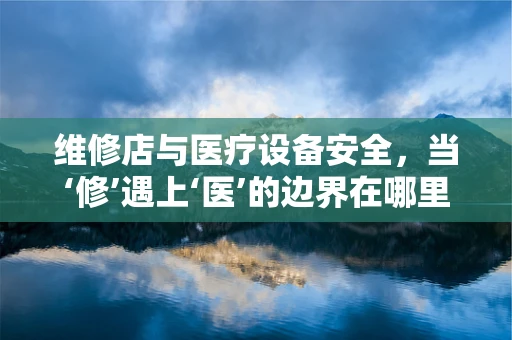 维修店与医疗设备安全，当‘修’遇上‘医’的边界在哪里？