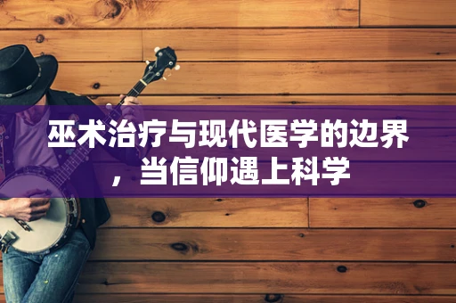 巫术治疗与现代医学的边界，当信仰遇上科学