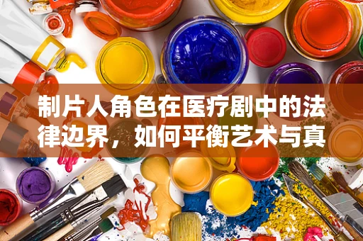 制片人角色在医疗剧中的法律边界，如何平衡艺术与真实？
