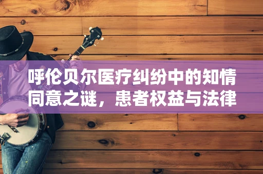 呼伦贝尔医疗纠纷中的知情同意之谜，患者权益与法律边界