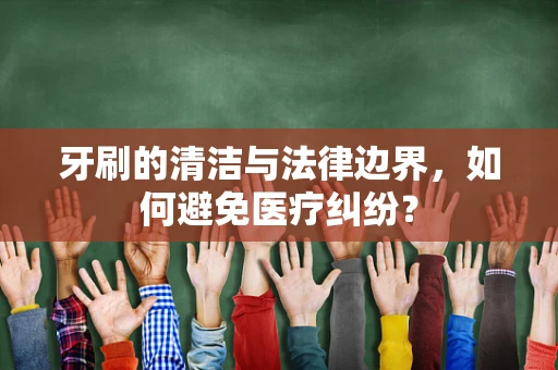 牙刷的清洁与法律边界，如何避免医疗纠纷？