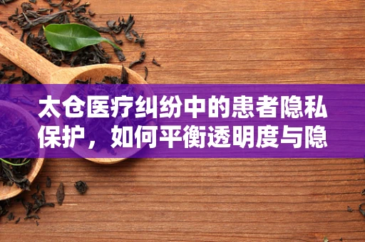 太仓医疗纠纷中的患者隐私保护，如何平衡透明度与隐私权？