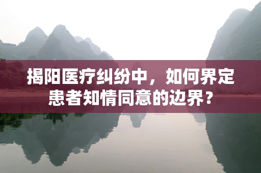 揭阳医疗纠纷中，如何界定患者知情同意的边界？