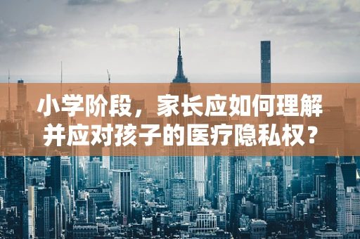 小学阶段，家长应如何理解并应对孩子的医疗隐私权？