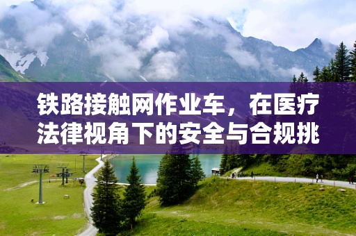 铁路接触网作业车，在医疗法律视角下的安全与合规挑战