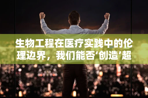 生物工程在医疗实践中的伦理边界，我们能否‘创造’超越自然的人类？
