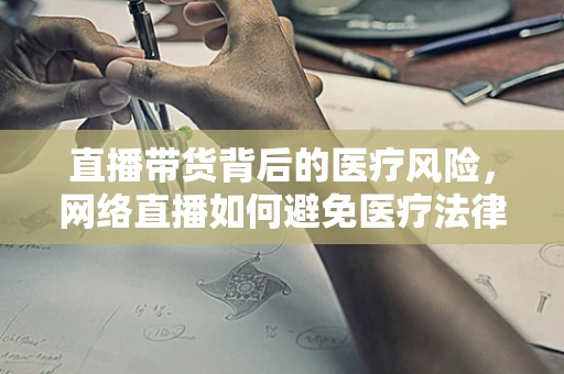 直播带货背后的医疗风险，网络直播如何避免医疗法律纠纷？