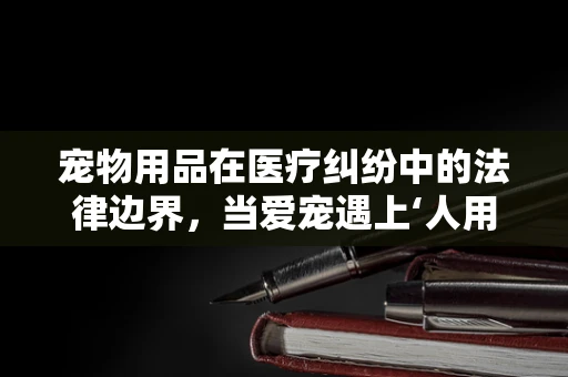 宠物用品在医疗纠纷中的法律边界，当爱宠遇上‘人用’与‘兽用’的模糊地带