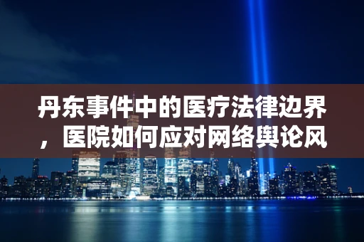丹东事件中的医疗法律边界，医院如何应对网络舆论风暴？