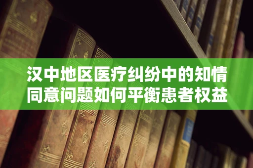 汉中地区医疗纠纷中的知情同意问题如何平衡患者权益与医疗实践？