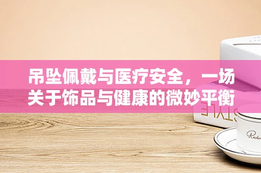 吊坠佩戴与医疗安全，一场关于饰品与健康的微妙平衡