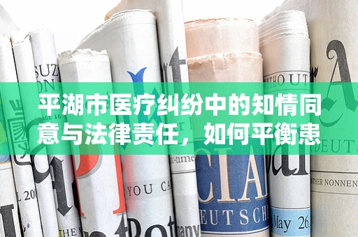 平湖市医疗纠纷中的知情同意与法律责任，如何平衡患者权益与医疗实践？