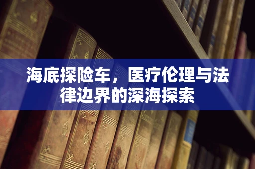 海底探险车，医疗伦理与法律边界的深海探索