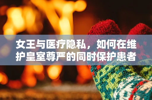 女王与医疗隐私，如何在维护皇室尊严的同时保护患者权益？