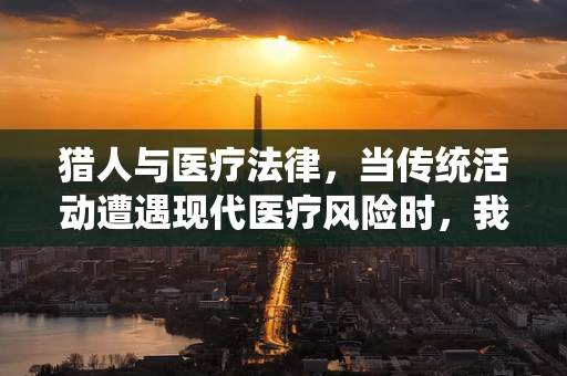 猎人与医疗法律，当传统活动遭遇现代医疗风险时，我们该如何界定责任？