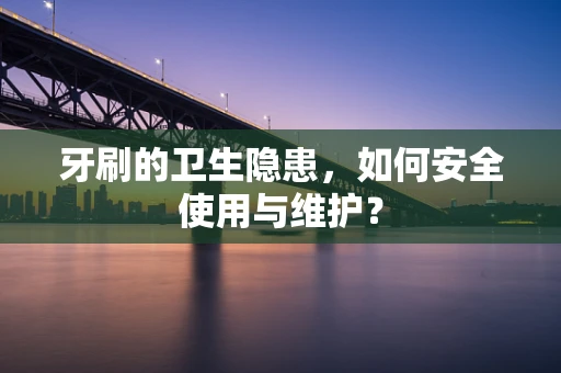 牙刷的卫生隐患，如何安全使用与维护？