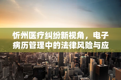 忻州医疗纠纷新视角，电子病历管理中的法律风险与应对策略