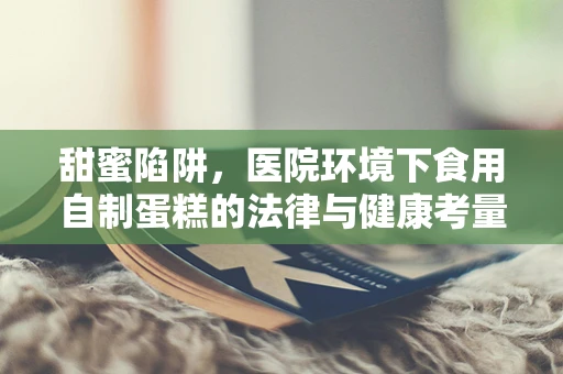 甜蜜陷阱，医院环境下食用自制蛋糕的法律与健康考量