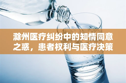 滁州医疗纠纷中的知情同意之惑，患者权利与医疗决策的平衡