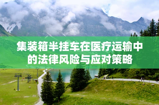 集装箱半挂车在医疗运输中的法律风险与应对策略
