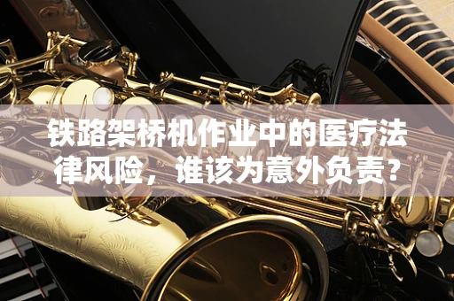 铁路架桥机作业中的医疗法律风险，谁该为意外负责？