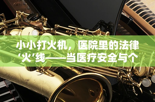 小小打火机，医院里的法律‘火’线——当医疗安全与个人物品管理相撞