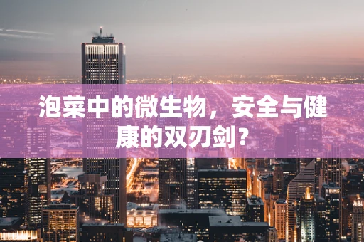 泡菜中的微生物，安全与健康的双刃剑？