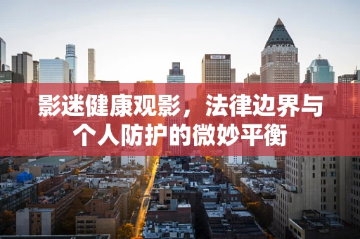 影迷健康观影，法律边界与个人防护的微妙平衡