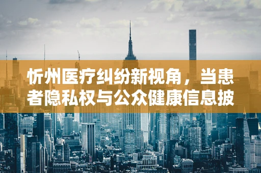 忻州医疗纠纷新视角，当患者隐私权与公众健康信息披露的平衡如何把握？
