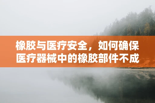 橡胶与医疗安全，如何确保医疗器械中的橡胶部件不成为隐患？