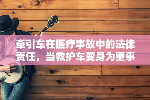 牵引车在医疗事故中的法律责任，当救护车变身为肇事者？