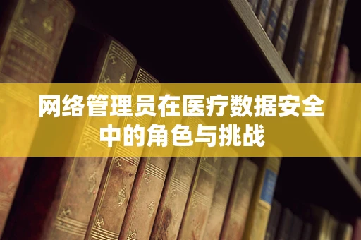 网络管理员在医疗数据安全中的角色与挑战