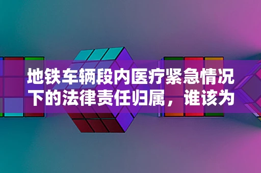 地铁车辆段内医疗紧急情况下的法律责任归属，谁该为快速响应负责？