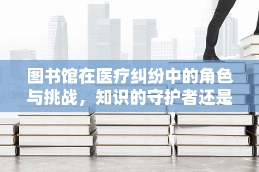 图书馆在医疗纠纷中的角色与挑战，知识的守护者还是争议的火种？