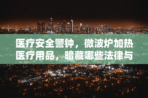 医疗安全警钟，微波炉加热医疗用品，暗藏哪些法律与健康风险？